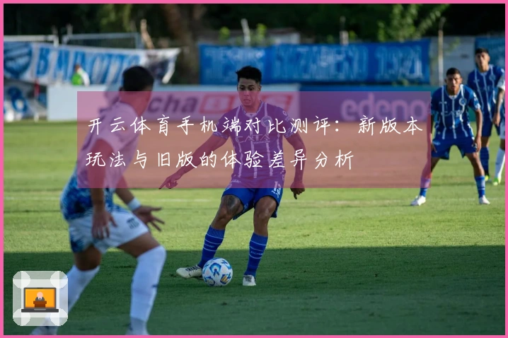 开云体育手机端对比测评：新版本玩法与旧版的体验差异分析