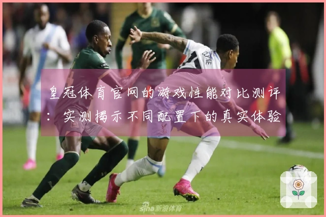 皇冠体育官网的游戏性能对比测评：实测揭示不同配置下的真实体验差异
