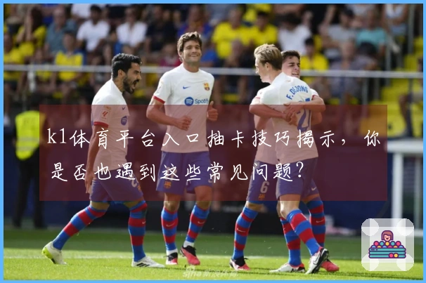 k1体育平台入口抽卡技巧揭示，你是否也遇到这些常见问题？