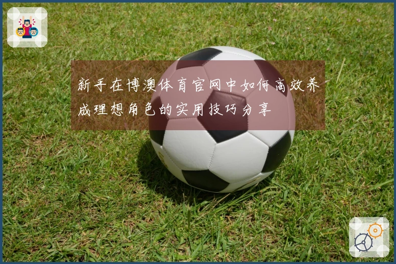 新手在博澳体育官网中如何高效养成理想角色的实用技巧分享