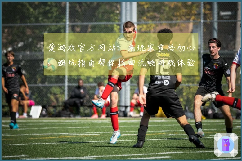 爱游戏官方网站：老玩家重拾初心，避坑指南帮你找回流畅游戏体验